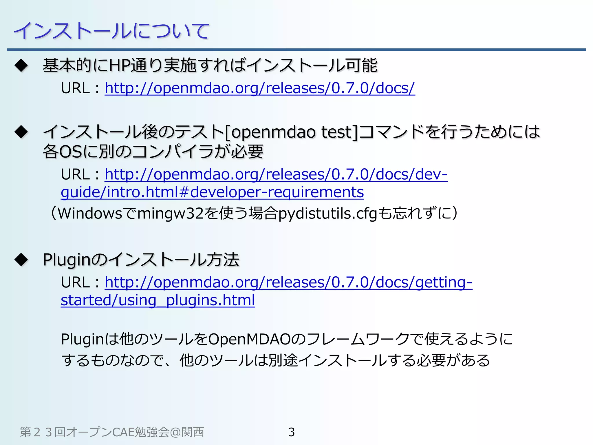 インストールについて
 基本的にHP通り実施すればインストール可能
URL：http://openmdao.org/releases/0.7.0/docs/
 インストール後のテスト[openmdao test]コマンドを行うためには
各OSに別のコンパイラが必要
URL：http://openmdao.org/releases/0.7.0/docs/dev-
guide/intro.html#developer-requirements
（Windowsでmingw32を使う場合pydistutils.cfgも忘れずに）
 Pluginのインストール方法
URL：http://openmdao.org/releases/0.7.0/docs/getting-
started/using_plugins.html
Pluginは他のツールをOpenMDAOのフレームワークで使えるように
するものなので、他のツールは別途インストールする必要がある
第２３回オープンCAE勉強会@関西 3
 