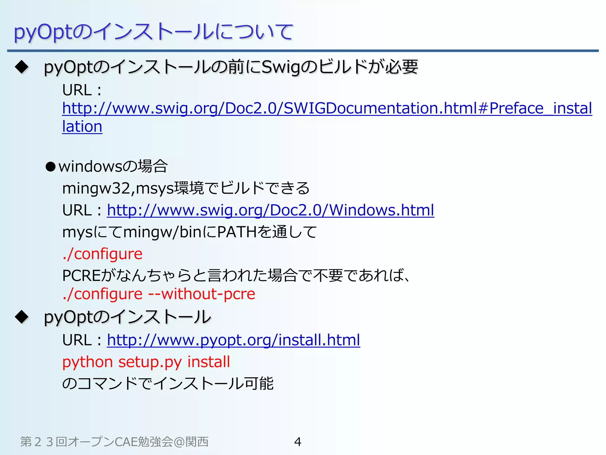 pyOptのインストールについて
 pyOptのインストールの前にSwigのビルドが必要
URL：
http://www.swig.org/Doc2.0/SWIGDocumentation.html#Preface_instal
lation
●windowsの場合
mingw32,msys環境でビルドできる
URL：http://www.swig.org/Doc2.0/Windows.html
mysにてmingw/binにPATHを通して
./configure
PCREがなんちゃらと言われた場合で不要であれば、
./configure --without-pcre
 pyOptのインストール
URL：http://www.pyopt.org/install.html
python setup.py install
のコマンドでインストール可能
第２３回オープンCAE勉強会@関西 4
 