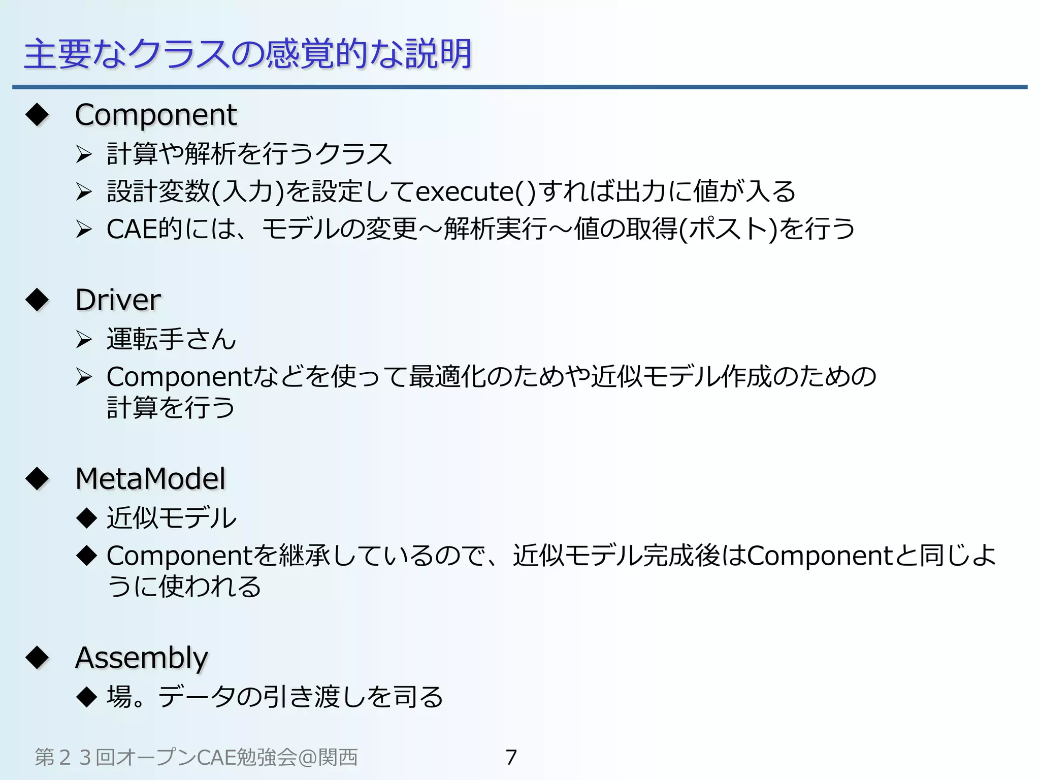 主要なクラスの感覚的な説明
 Component
 計算や解析を行うクラス
 設計変数(入力)を設定してexecute()すれば出力に値が入る
 CAE的には、モデルの変更～解析実行～値の取得(ポスト)を行う
 Driver
 運転手さん
 Componentなどを使って最適化のためや近似モデル作成のための
計算を行う
 MetaModel
 近似モデル
 Componentを継承しているので、近似モデル完成後はComponentと同じよ
うに使われる
 Assembly
 場。データの引き渡しを司る
第２３回オープンCAE勉強会@関西 7
 