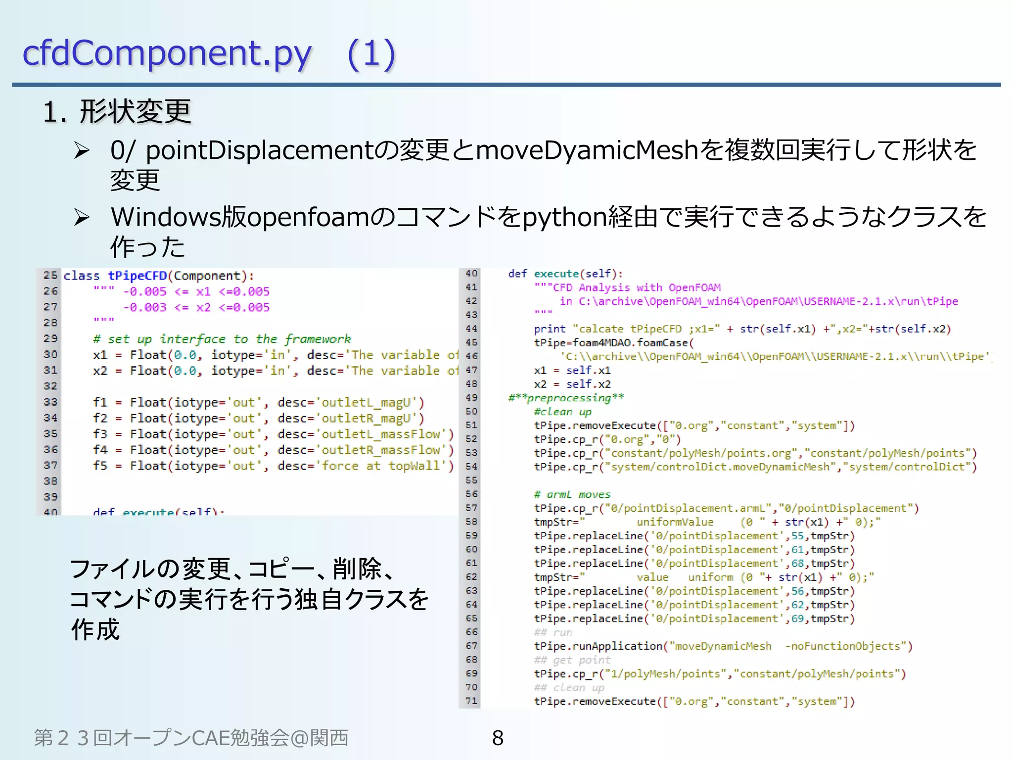 cfdComponent.py (1)
1. 形状変更
 0/ pointDisplacementの変更とmoveDyamicMeshを複数回実行して形状を
変更
 Windows版openfoamのコマンドをpython経由で実行できるようなクラスを
作った
ファイルの変更、コピー、削除、
コマンドの実行を行う独自クラスを
作成
第２３回オープンCAE勉強会@関西 8
 