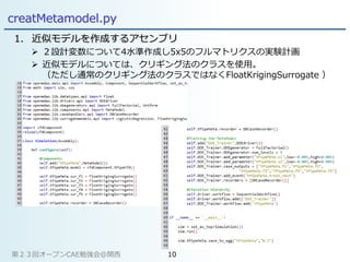 creatMetamodel.py
1. 近似モデルを作成するアセンブリ
 ２設計変数について4水準作成し5x5のフルマトリクスの実験計画
 近似モデルについては、クリギング法のクラスを使用。
（ただし通常のクリギング法のクラスではなくFloatKrigingSurrogate ）
第２３回オープンCAE勉強会@関西 10
 