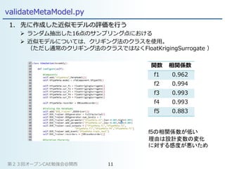 validateMetaModel.py
1. 先に作成した近似モデルの評価を行う
 ランダム抽出した16点のサンプリング点における
 近似モデルについては、クリギング法のクラスを使用。
（ただし通常のクリギング法のクラスではなくFloatKrigingSurrogate ）
関数 相関係数
f1 0.962
f2 0.994
f3 0.993
f4 0.993
f5 0.883
f5の相関係数が低い
理由は設計変数の変化
に対する感度が悪いため
第２３回オープンCAE勉強会@関西 11
 