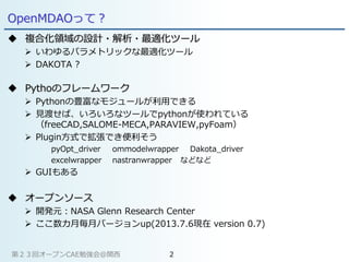 OpenMDAOって？
 複合化領域の設計・解析・最適化ツール
 いわゆるパラメトリックな最適化ツール
 DAKOTA ?
 Pythoのフレームワーク
 Pythonの豊富なモジュールが利用できる
 見渡せば、いろいろなツールでpythonが使われている
（freeCAD,SALOME-MECA,PARAVIEW,pyFoam）
 Plugin方式で拡張でき便利そう
pyOpt_driver ommodelwrapper Dakota_driver
excelwrapper nastranwrapper などなど
 GUIもある
 オープンソース
 開発元：NASA Glenn Research Center
 ここ数カ月毎月バージョンup(2013.7.6現在 version 0.7)
第２３回オープンCAE勉強会@関西 2
 