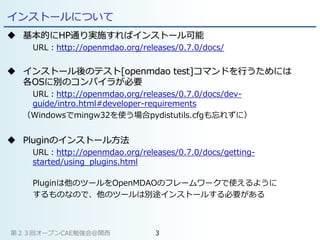 インストールについて
 基本的にHP通り実施すればインストール可能
URL：http://openmdao.org/releases/0.7.0/docs/
 インストール後のテスト[openmdao test]コマンドを行うためには
各OSに別のコンパイラが必要
URL：http://openmdao.org/releases/0.7.0/docs/dev-
guide/intro.html#developer-requirements
（Windowsでmingw32を使う場合pydistutils.cfgも忘れずに）
 Pluginのインストール方法
URL：http://openmdao.org/releases/0.7.0/docs/getting-
started/using_plugins.html
Pluginは他のツールをOpenMDAOのフレームワークで使えるように
するものなので、他のツールは別途インストールする必要がある
第２３回オープンCAE勉強会@関西 3
 