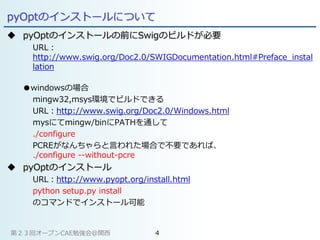 pyOptのインストールについて
 pyOptのインストールの前にSwigのビルドが必要
URL：
http://www.swig.org/Doc2.0/SWIGDocumentation.html#Preface_instal
lation
●windowsの場合
mingw32,msys環境でビルドできる
URL：http://www.swig.org/Doc2.0/Windows.html
mysにてmingw/binにPATHを通して
./configure
PCREがなんちゃらと言われた場合で不要であれば、
./configure --without-pcre
 pyOptのインストール
URL：http://www.pyopt.org/install.html
python setup.py install
のコマンドでインストール可能
第２３回オープンCAE勉強会@関西 4
 