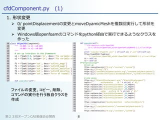 cfdComponent.py (1)
1. 形状変更
 0/ pointDisplacementの変更とmoveDyamicMeshを複数回実行して形状を
変更
 Windows版openfoamのコマンドをpython経由で実行できるようなクラスを
作った
ファイルの変更、コピー、削除、
コマンドの実行を行う独自クラスを
作成
第２３回オープンCAE勉強会@関西 8
 