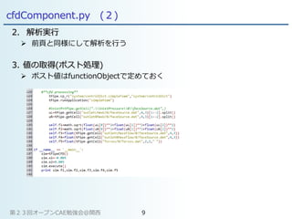 cfdComponent.py (２)
2. 解析実行
 前頁と同様にして解析を行う
3. 値の取得(ポスト処理)
 ポスト値はfunctionObjectで定めておく
第２３回オープンCAE勉強会@関西 9
 