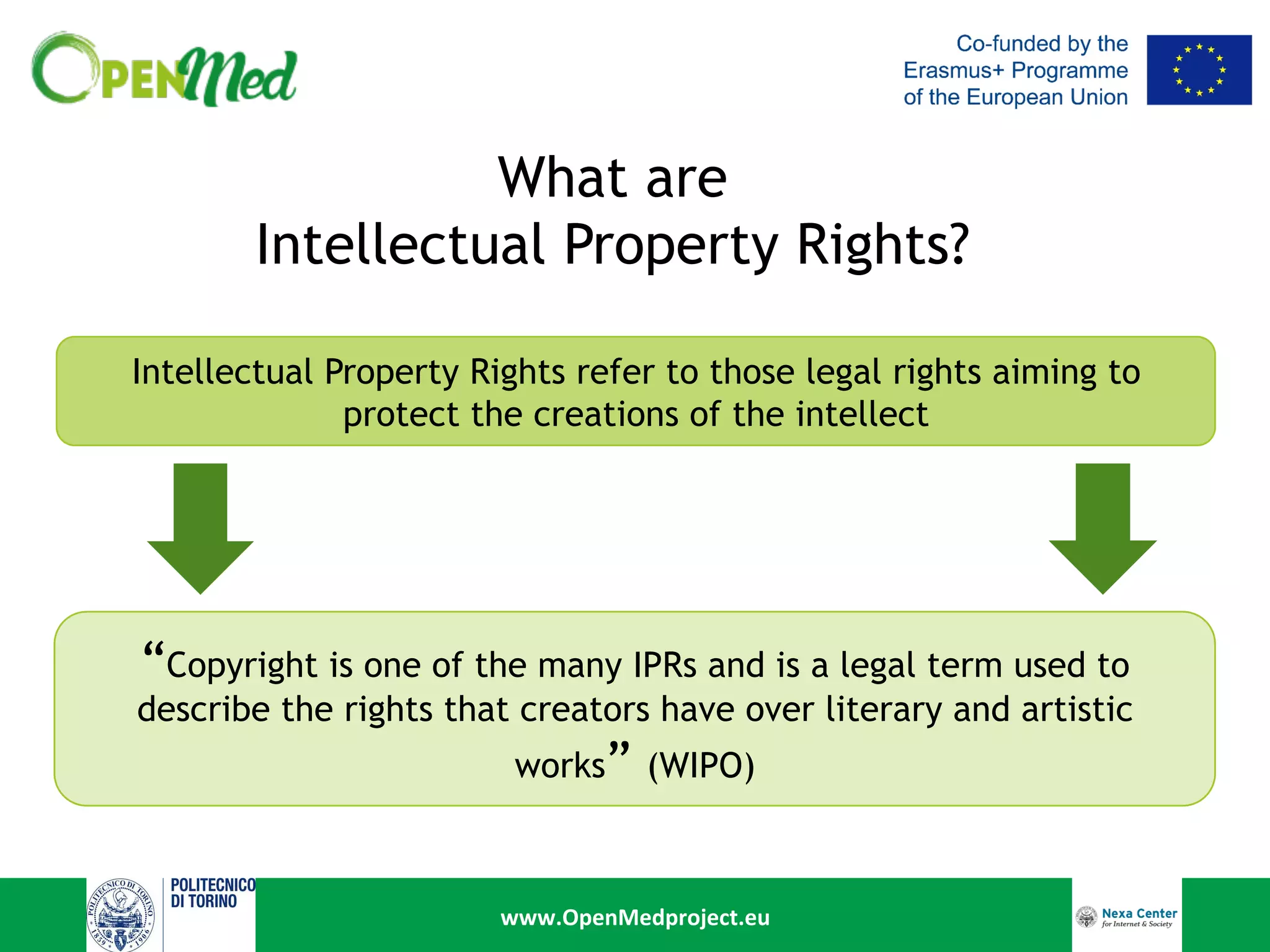 www.OpenMedproject.eu	
What are
Intellectual Property Rights?
Intellectual Property Rights refer to those legal rights aiming to
protect the creations of the intellect
“Copyright is one of the many IPRs and is a legal term used to
describe the rights that creators have over literary and artistic
works” (WIPO)
 