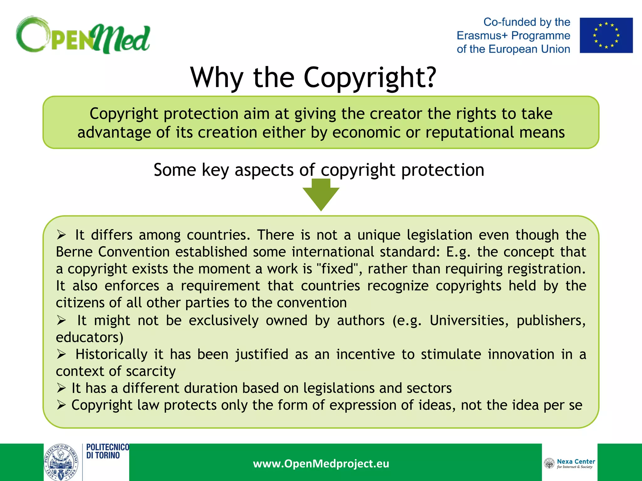 www.OpenMedproject.eu	
Why the Copyright?
Copyright protection aim at giving the creator the rights to take
advantage of its creation either by economic or reputational means
Ø  It differs among countries. There is not a unique legislation even though the
Berne Convention established some international standard: E.g. the concept that
a copyright exists the moment a work is "fixed", rather than requiring registration.
It also enforces a requirement that countries recognize copyrights held by the
citizens of all other parties to the convention
Ø  It might not be exclusively owned by authors (e.g. Universities, publishers,
educators)
Ø  Historically it has been justified as an incentive to stimulate innovation in a
context of scarcity
Ø  It has a different duration based on legislations and sectors
Ø  Copyright law protects only the form of expression of ideas, not the idea per se
Some key aspects of copyright protection
	
 