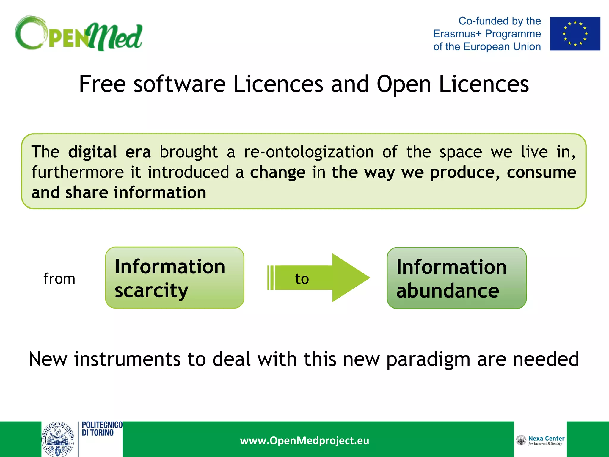 www.OpenMedproject.eu	
Free software Licences and Open Licences
The digital era brought a re-ontologization of the space we live in,
furthermore it introduced a change in the way we produce, consume
and share information
Information
scarcity
to
Information
abundance
New instruments to deal with this new paradigm are needed
from
 