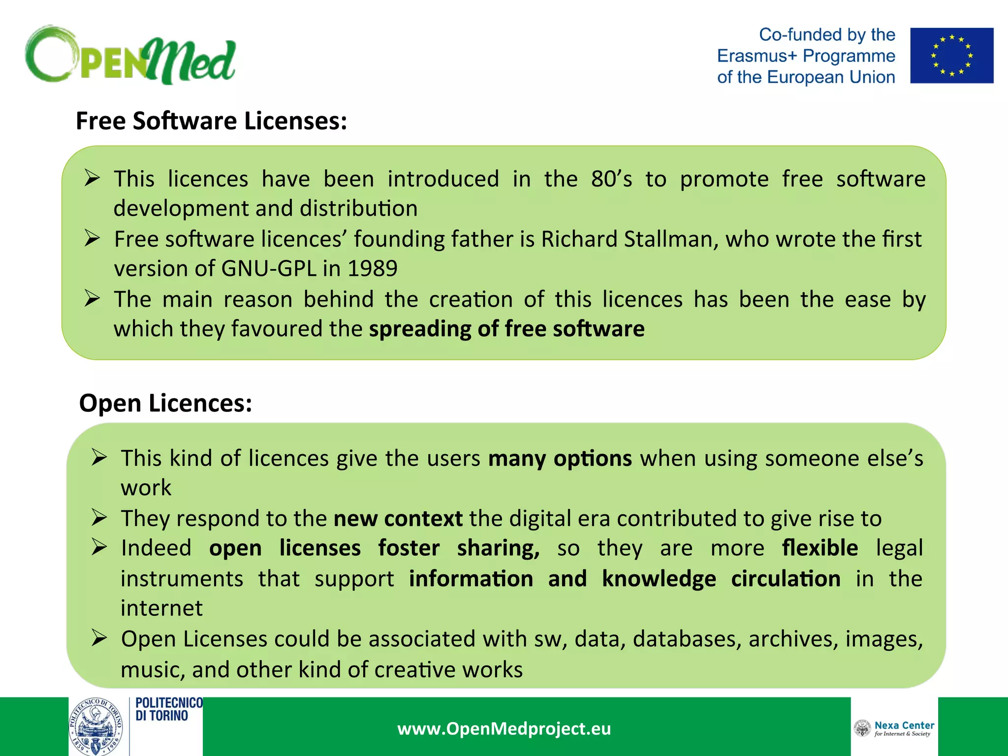www.OpenMedproject.eu	
Free	So2ware	Licenses:	
Ø  This	 licences	 have	 been	 introduced	 in	 the	 80’s	 to	 promote	 free	 so8ware	
development	and	distribu:on		
Ø  Free	so8ware	licences’	founding	father	is	Richard	Stallman,	who	wrote	the	ﬁrst		
	version	of	GNU-GPL	in	1989	
Ø  The	 main	 reason	 behind	 the	 crea:on	 of	 this	 licences	 has	 been	 the	 ease	 by	
which	they	favoured	the	spreading	of	free	so2ware	
Open	Licences:	
Ø  This	kind	of	licences	give	the	users	many	op<ons	when	using	someone	else’s	
work		
Ø  They	respond	to	the	new	context	the	digital	era	contributed	to	give	rise	to	
Ø  Indeed	 open	 licenses	 foster	 sharing,	 so	 they	 are	 more	 ﬂexible	 legal	
instruments	 that	 support	 informa<on	 and	 knowledge	 circula<on	 in	 the	
internet	
Ø  Open	Licenses	could	be	associated	with	sw,	data,	databases,	archives,	images,	
music,	and	other	kind	of	crea:ve	works	
 