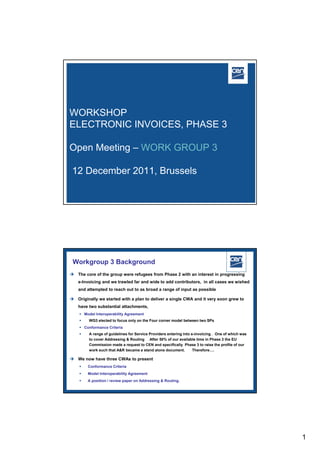 WORKSHOP
ELECTRONIC INVOICES, PHASE 3

Open Meeting – WORK GROUP 3

 12 December 2011, Brussels




 Workgroup 3 Background
 The core of the group were refugees from Phase 2 with an interest in progressing
    e-Invoicing and we trawled far and wide to add contributors, in all cases we wished
    and attempted to reach out to as broad a range of input as possible

 Originally we started with a plan to deliver a single CWA and it very soon grew to
    have two substantial attachments,
     Model Interoperability Agreement
        WG3 elected to focus only on the Four corner model between two SPs
     Conformance Criteria
        A range of guidelines for Service Providers entering into e-invoicing . One of which was
         to cover Addressing & Routing After 50% of our available time in Phase 3 the EU
         Commission made a request to CEN and specifically Phase 3 to raise the profile of our
         work such that A&R became a stand alone document.          Therefore….

 We now have three CWAs to present
       Conformance Criteria
       Model Interoperability Agreement
       A position / review paper on Addressing & Routing.
                                                                             2005 CEN – all rights reserved




                                                                                                               1
 