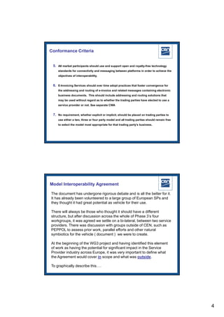 Conformance Criteria


 5. All market participants should use and support open and royalty-free technology
    standards for connectivity and messaging between platforms in order to achieve the
    objectives of interoperability.


 6. E-Invoicing Services should over time adopt practices that foster convergence for
    the addressing and routing of e-invoice and related messages containing electronic
    business documents. This should include addressing and routing solutions that
    may be used without regard as to whether the trading parties have elected to use a
    service provider or not. See separate CWA


 7. No requirement, whether explicit or implicit, should be placed on trading parties to
    use either a two, three or four party model and all trading parties should remain free
    to select the model most appropriate for that trading party’s business.




                                                                        2005 CEN – all rights reserved




Model Interoperability Agreement

The document has undergone rigorous debate and is all the better for it.
It has already been volunteered to a large group of European SPs and
they thought it had great potential as vehicle for their use.

There will always be those who thought it should have a different
structure, but after discussion across the whole of Phase 3’s four
workgroups, it was agreed we settle on a bi-lateral, between two service
providers. There was discussion with groups outside of CEN, such as
PEPPOL to assess prior work, parallel efforts and other natural
symbiotics for the vehicle ( document ) we were to create.

At the beginning of the WG3 project and having identified this element
of work as having the potential for significant impact in the Service
Provider industry across Europe, it was very important to define what
the Agreement would cover in scope and what was outside.

To graphically describe this….
                                                                        2005 CEN – all rights reserved




                                                                                                          4
 