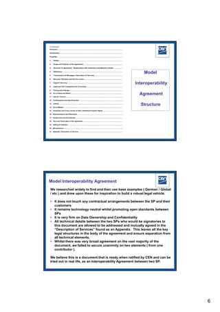 Model

                                                     Interoperability

                                                        Agreement

                                                        Structure




                                                            2005 CEN – all rights reserved




Model Interoperability Agreement
We researched widely to find and then use base examples ( German / Global
/ etc ) and drew upon these for inspiration to build a robust legal vehicle.

• It does not touch any contractual arrangements between the SP and their
  customers
• It remains technology neutral whilst promoting open standards between
  SPs
• It is very firm on Data Ownership and Confidentiality
• All technical details between the two SPs who would be signatories to
  this document are allowed to be addressed and mutually agreed in the
  “Description of Services” found as an Appendix. This leaves all the key
  legal structures in the body of the agreement and ensure separation from
  all technical elements.
• Whilst there was very broad agreement on the vast majority of the
  document, we failed to secure unanimity on two elements ( from one
  contributor ).

We believe this is a document that is ready when ratified by CEN and can be
tried out in real life, as an Interoperability Agreement between two SP.
                                                            2005 CEN – all rights reserved




                                                                                              6
 