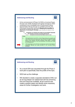 Addressing and Routing


•   At the commencement of Phase 3 of CEN’s e-Invoicing Project,
    this topic was initially developed and agreed amongst our WG3
    contributors to be a candidate to be a Conformance Criteria.
•   Approximately half way through our available work time, the
    Commission issued their document Reaping the benefits of
    electronic invoicing for Europe Brussels, 2 December 2010 COM(2010) 712 final.
    Within it,
            5.      A STRATEGY TO FOSTER THE UPTAKE OF ELECTRONIC INVOICING
                 5.1.    Key priorities to promote e-invoicing within the EU
                    5.1.3.    Stimulate an environment that creates maximum reach




                                                                      2005 CEN – all rights reserved




Addressing and Routing



•   As a result CEN was requested through the Phase 3
    work plan to specifically raise the profile of this topic.

•   WG3 took up the challenge

•   WG decided to create a separate standalone CWA, but
    as we dug deeper we realised that with the remaining
    time and resources available, all we could do was
    create a position paper and identify some necessary
    areas for further investigation and work.



                                                                      2005 CEN – all rights reserved




                                                                                                        7
 
