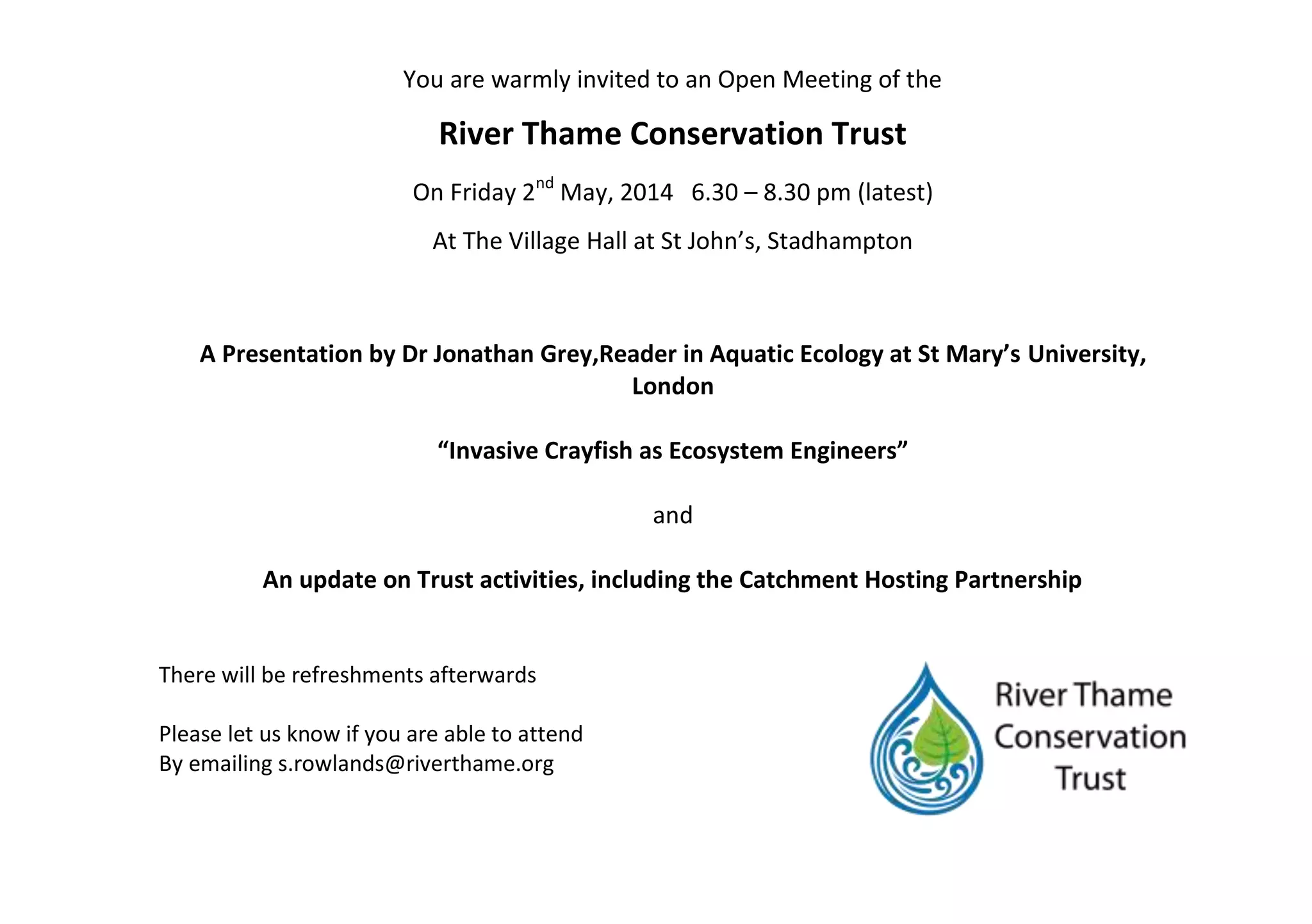You are warmly invited to an Open Meeting of the
River Thame Conservation Trust
On Friday 2nd
May, 2014 6.30 – 8.30 pm (latest)
At The Village Hall at St John’s, Stadhampton
A Presentation by Dr Jonathan Grey,Reader in Aquatic Ecology at St Mary’s University,
London
“Invasive Crayfish as Ecosystem Engineers”
and
An update on Trust activities, including the Catchment Hosting Partnership
There will be refreshments afterwards
Please let us know if you are able to attend
By emailing s.rowlands@riverthame.org