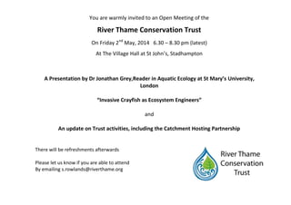 You are warmly invited to an Open Meeting of the
River Thame Conservation Trust
On Friday 2nd
May, 2014 6.30 – 8.30 pm (latest)
At The Village Hall at St John’s, Stadhampton
A Presentation by Dr Jonathan Grey,Reader in Aquatic Ecology at St Mary’s University,
London
“Invasive Crayfish as Ecosystem Engineers”
and
An update on Trust activities, including the Catchment Hosting Partnership
There will be refreshments afterwards
Please let us know if you are able to attend
By emailing s.rowlands@riverthame.org
 