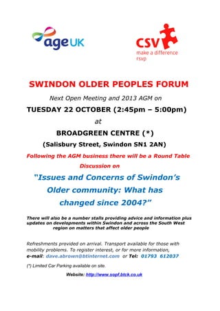 SWINDON OLDER PEOPLES FORUM
Next Open Meeting and 2013 AGM on
TUESDAY 22 OCTOBER (2:45pm – 5:00pm)
at
BROADGREEN CENTRE (*)
(Salisbury Street, Swindon SN1 2AN)
Following the AGM business there will be a Round Table
Discussion on
“Issues and Concerns of Swindon’s
Older community: What has
changed since 2004?”
There will also be a number stalls providing advice and information plus
updates on developments within Swindon and across the South West
region on matters that affect older people
Refreshments provided on arrival. Transport available for those with
mobility problems. To register interest, or for more information,
e-mail: dave.abrown@btinternet.com or Tel: 01793 612037
(*) Limited Car Parking available on site.
Website: http://www.sopf.btck.co.uk
 