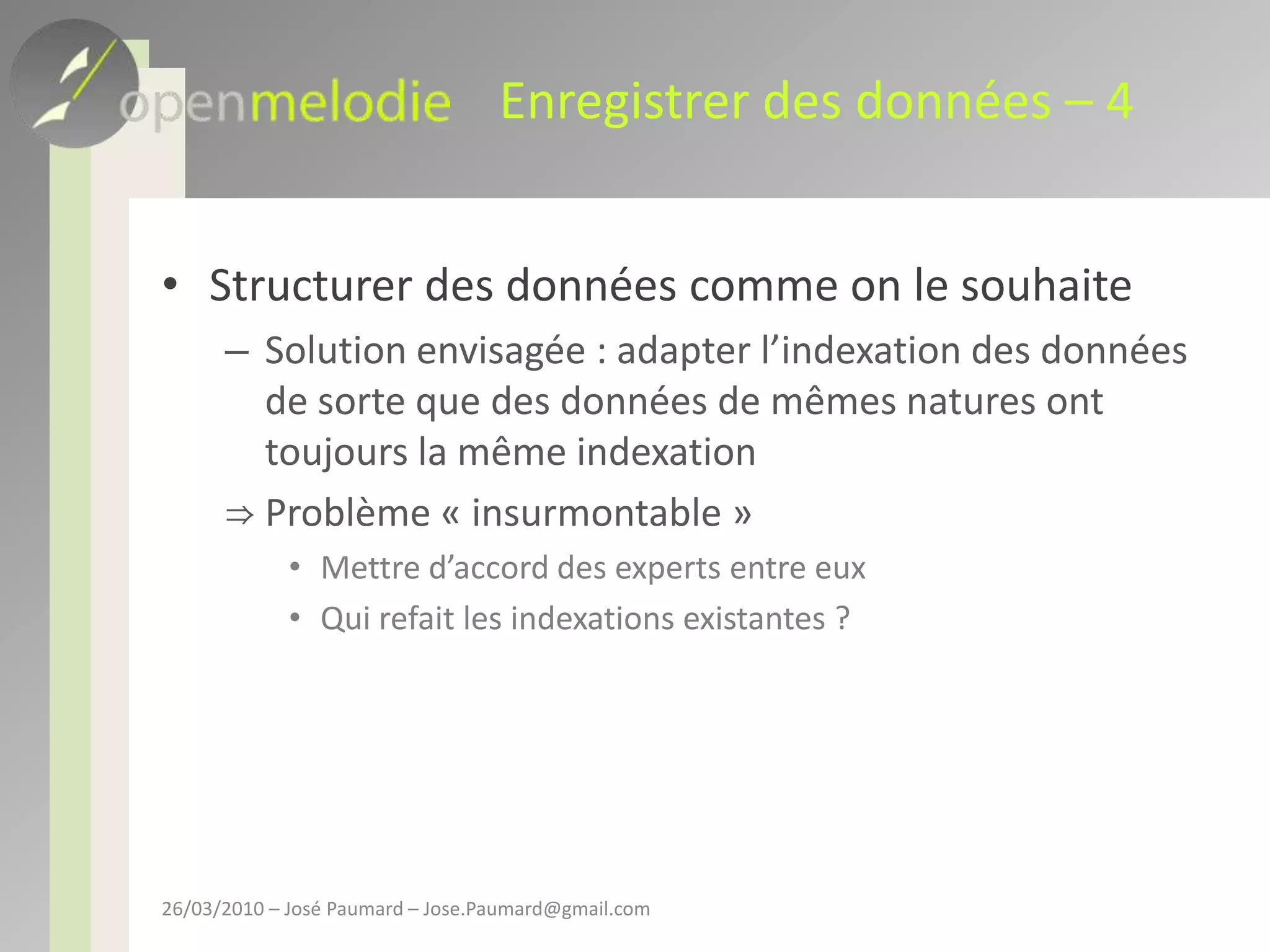 Enregistrer des données – 4Structurer des données comme on le souhaiteSolution envisagée : adapter l’indexation des données de sorte que des données de mêmes natures ont toujours la même indexationProblème « insurmontable »Mettre d’accord des experts entre euxQui refait les indexations existantes ?26/03/2010 – José Paumard – Jose.Paumard@gmail.com
