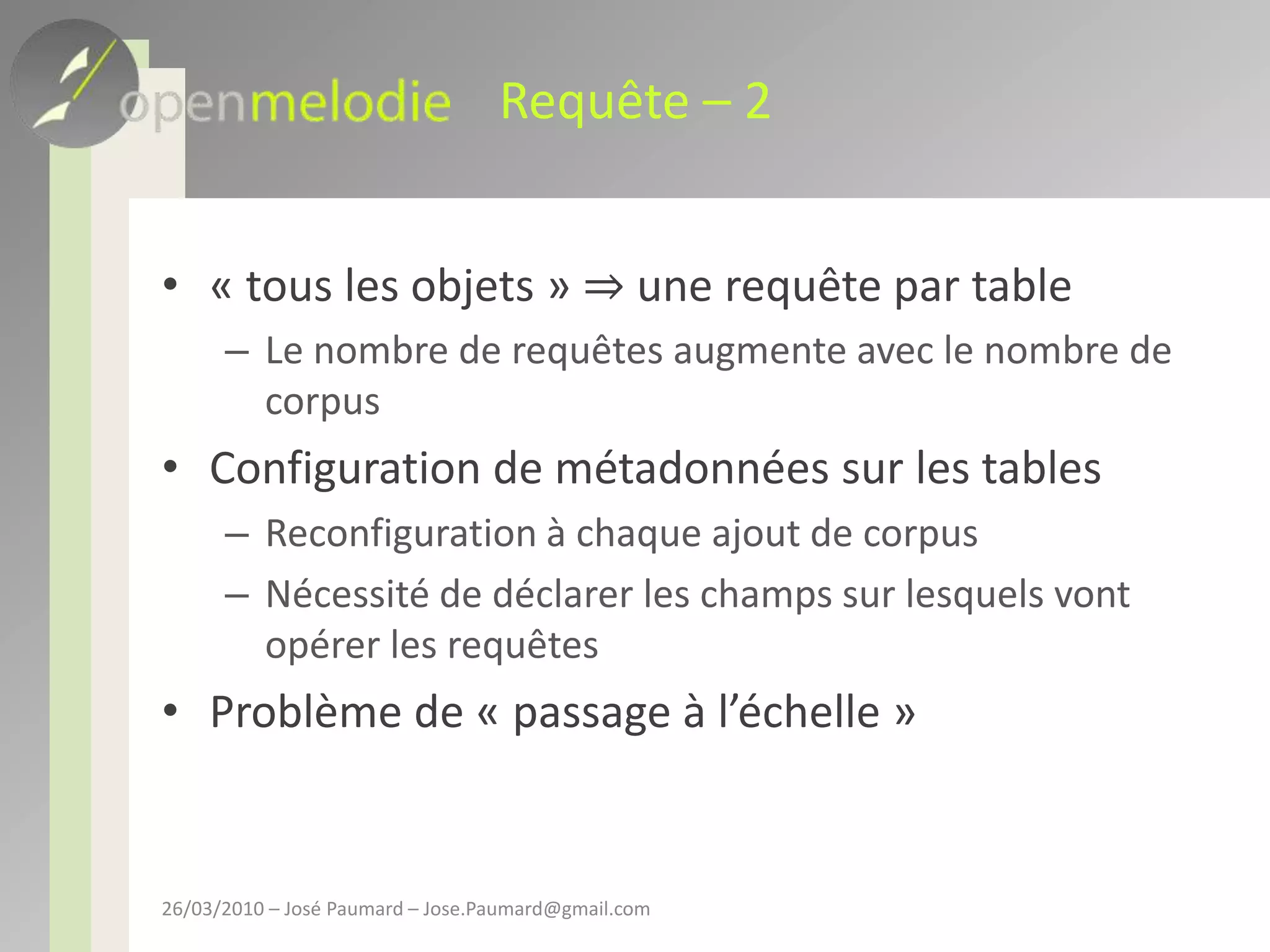 Requête – 2« tous les objets » ⇒ une requête par tableLe nombre de requêtes augmente avec le nombre de corpusConfiguration de métadonnées sur les tablesReconfiguration à chaque ajout de corpusNécessité de déclarer les champs sur lesquels vont opérer les requêtesProblème de « passage à l’échelle »26/03/2010 – José Paumard – Jose.Paumard@gmail.com