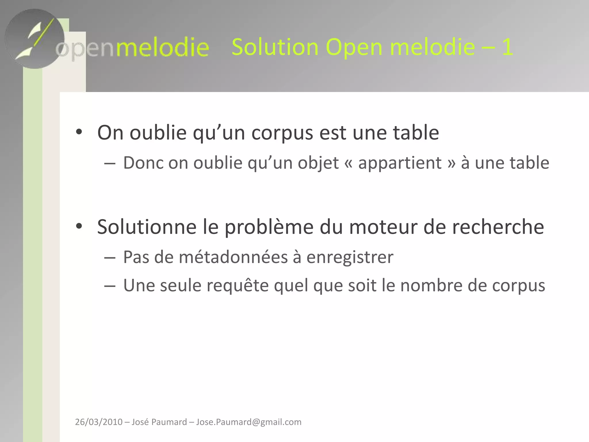 Solution Open melodie – 1On oublie qu’un corpus est une tableDonc on oublie qu’un objet « appartient » à une tableSolutionne le problème du moteur de recherchePas de métadonnées à enregistrerUne seule requête quel que soit le nombre de corpus26/03/2010 – José Paumard – Jose.Paumard@gmail.com