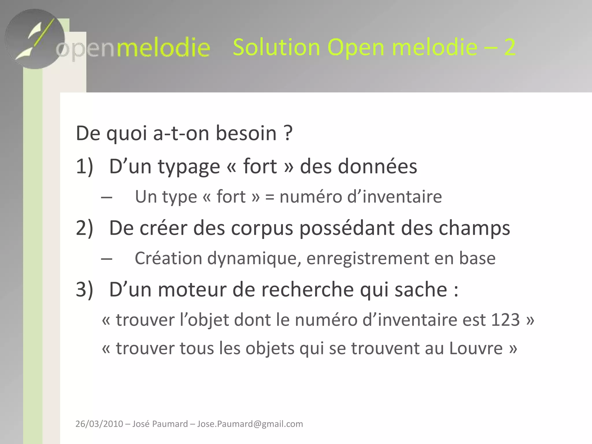 Solution Open melodie – 2De quoi a-t-on besoin ?D’un typage « fort » des donnéesUn type « fort » = numéro d’inventaireDe créer des corpus possédant des champsCréation dynamique, enregistrement en baseD’un moteur de recherche qui sache : « trouver l’objet dont le numéro d’inventaire est 123 »« trouver tous les objets qui se trouvent au Louvre »26/03/2010 – José Paumard – Jose.Paumard@gmail.com