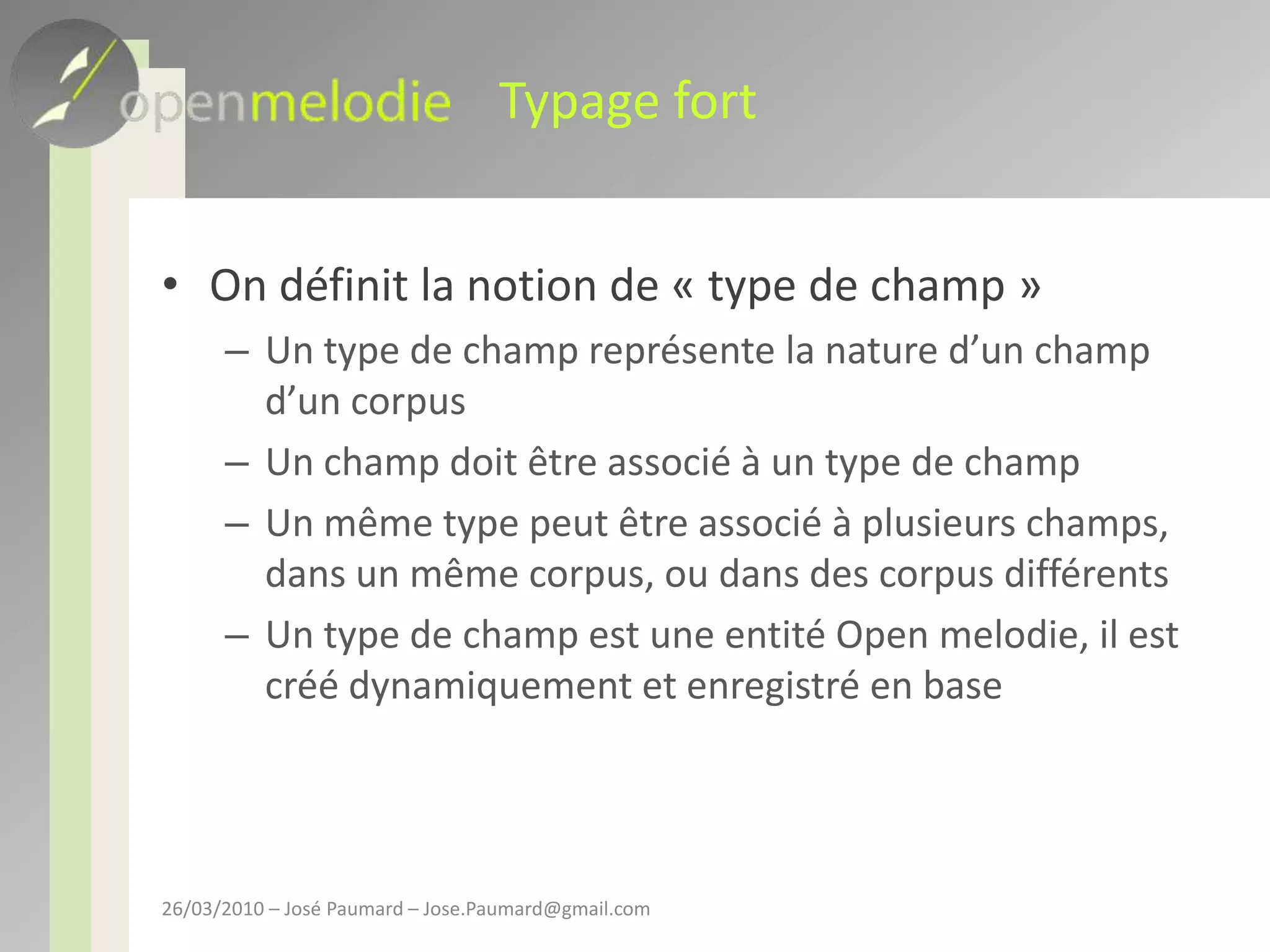 Typage fortOn définit la notion de « type de champ »Un type de champ représente la nature d’un champ d’un corpusUn champ doit être associé à un type de champUn même type peut être associé à plusieurs champs, dans un même corpus, ou dans des corpus différentsUn type de champ est une entité Open melodie, il est créé dynamiquement et enregistré en base26/03/2010 – José Paumard – Jose.Paumard@gmail.com