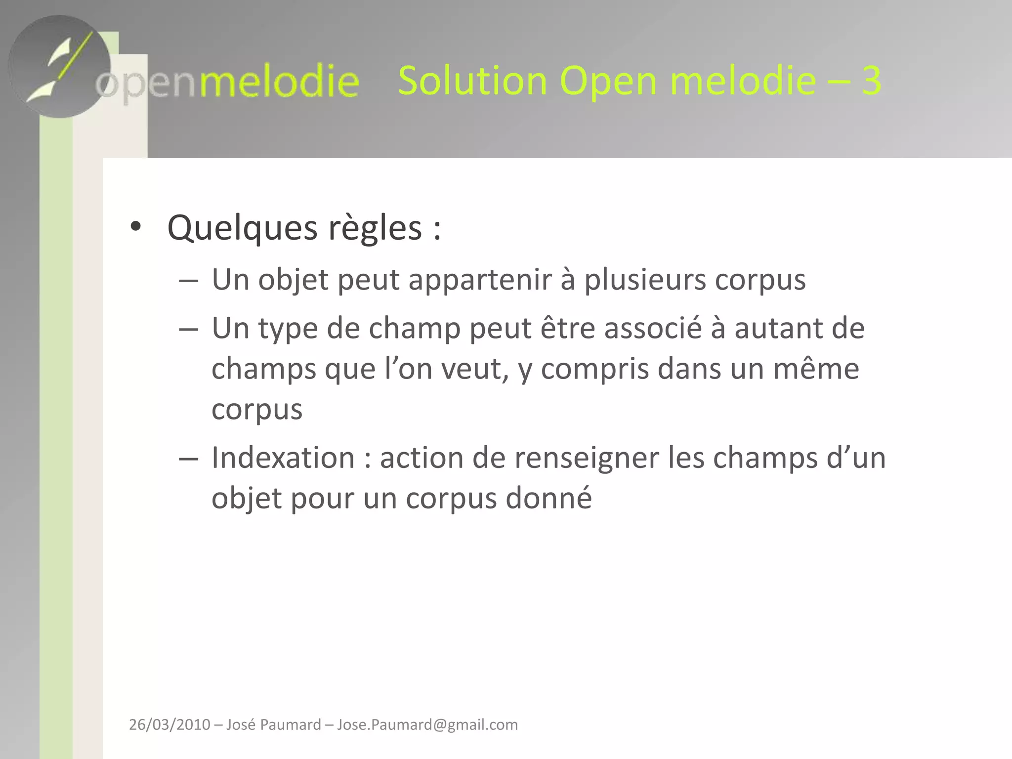 Solution Open melodie – 3Quelques règles :Un objet peut appartenir à plusieurs corpusUn type de champ peut être associé à autant de champs que l’on veut, y compris dans un même corpusIndexation : action de renseigner les champs d’un objet pour un corpus donné26/03/2010 – José Paumard – Jose.Paumard@gmail.com