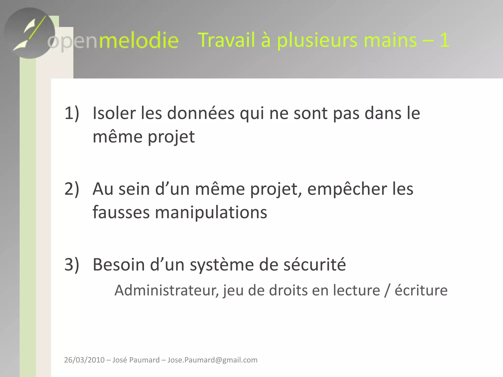 Travail à plusieurs mains – 1Isoler les données qui ne sont pas dans le même projetAu sein d’un même projet, empêcher les fausses manipulationsBesoin d’un système de sécurité	Administrateur, jeu de droits en lecture / écriture26/03/2010 – José Paumard – Jose.Paumard@gmail.com