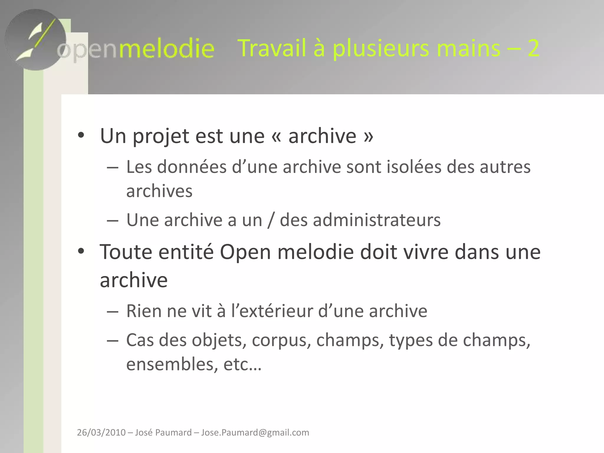 Travail à plusieurs mains – 2Un projet est une « archive »Les données d’une archive sont isolées des autres archivesUne archive a un / des administrateursToute entité Open melodie doit vivre dans une archiveRien ne vit à l’extérieur d’une archiveCas des objets, corpus, champs, types de champs, ensembles, etc…26/03/2010 – José Paumard – Jose.Paumard@gmail.com