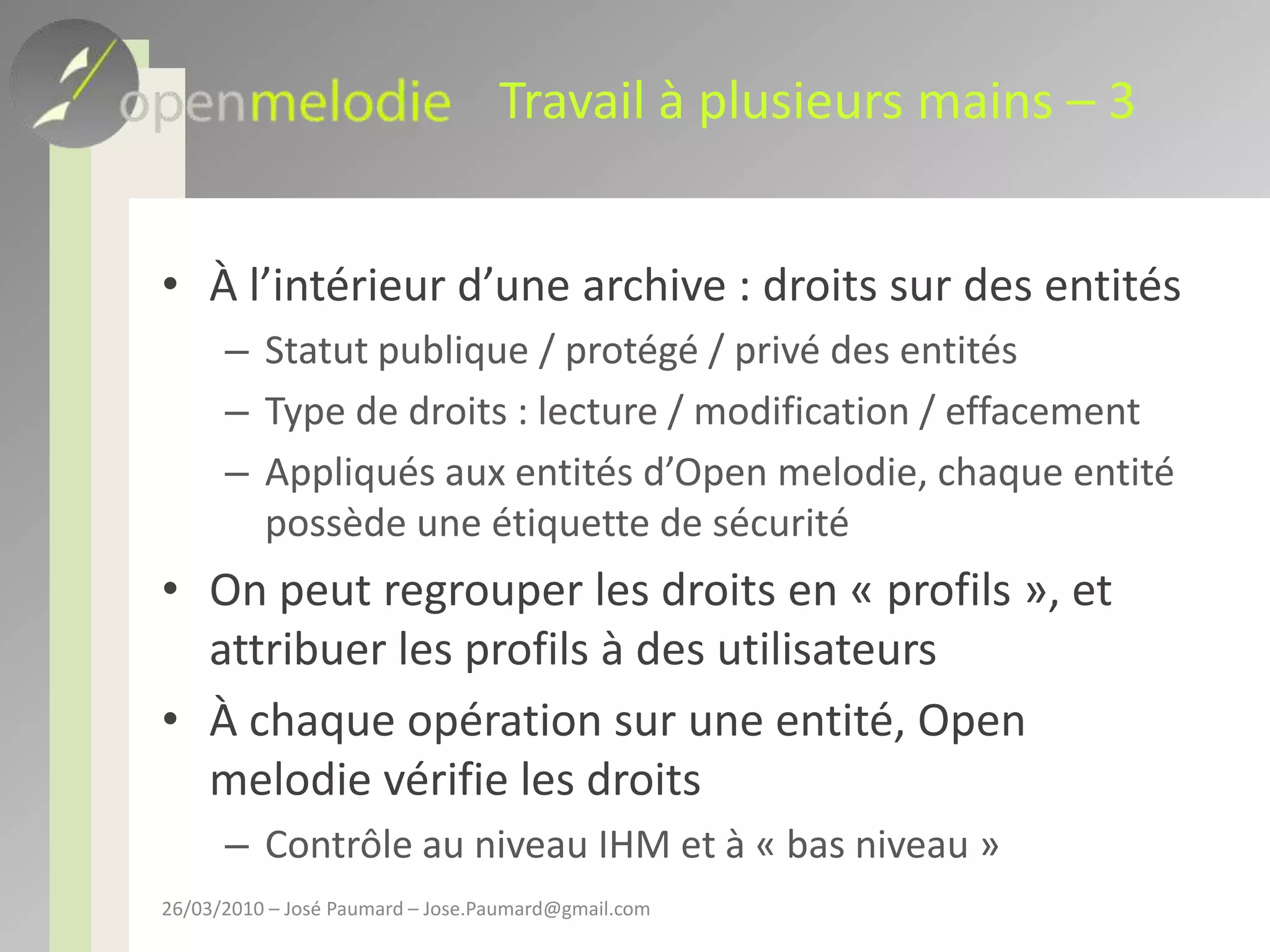 Travail à plusieurs mains – 3À l’intérieur d’une archive : droits sur des entitésStatut publique / protégé / privé des entitésType de droits : lecture / modification / effacementAppliqués aux entités d’Open melodie, chaque entité possède une étiquette de sécuritéOn peut regrouper les droits en « profils », et attribuer les profils à des utilisateursÀ chaque opération sur une entité, Open melodie vérifie les droitsContrôle au niveau IHM et à « bas niveau »26/03/2010 – José Paumard – Jose.Paumard@gmail.com