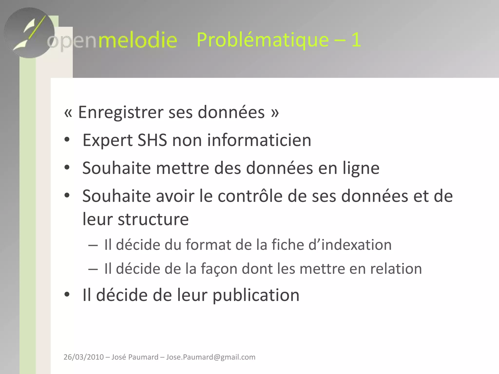 Problématique – 1« Enregistrer ses données »Expert SHS non informaticienSouhaite mettre des données en ligneSouhaite avoir le contrôle de ses données et de leur structureIl décide du format de la fiche d’indexationIl décide de la façon dont les mettre en relationIl décide de leur publication26/03/2010 – José Paumard – Jose.Paumard@gmail.com