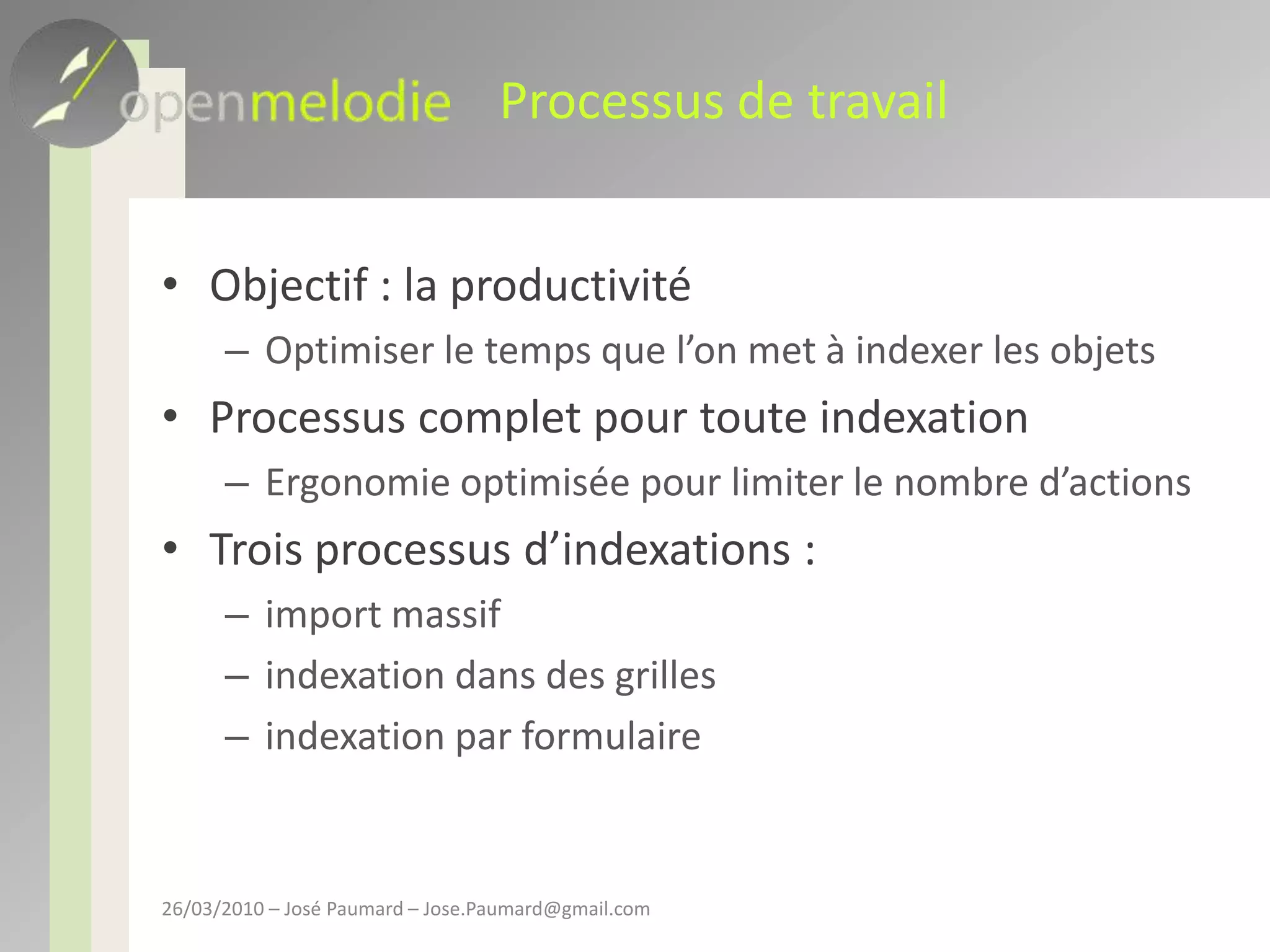 Processus de travailObjectif : la productivitéOptimiser le temps que l’on met à indexer les objetsProcessus complet pour toute indexationErgonomie optimisée pour limiter le nombre d’actionsTrois processus d’indexations : import massifindexation dans des grillesindexation par formulaire26/03/2010 – José Paumard – Jose.Paumard@gmail.com