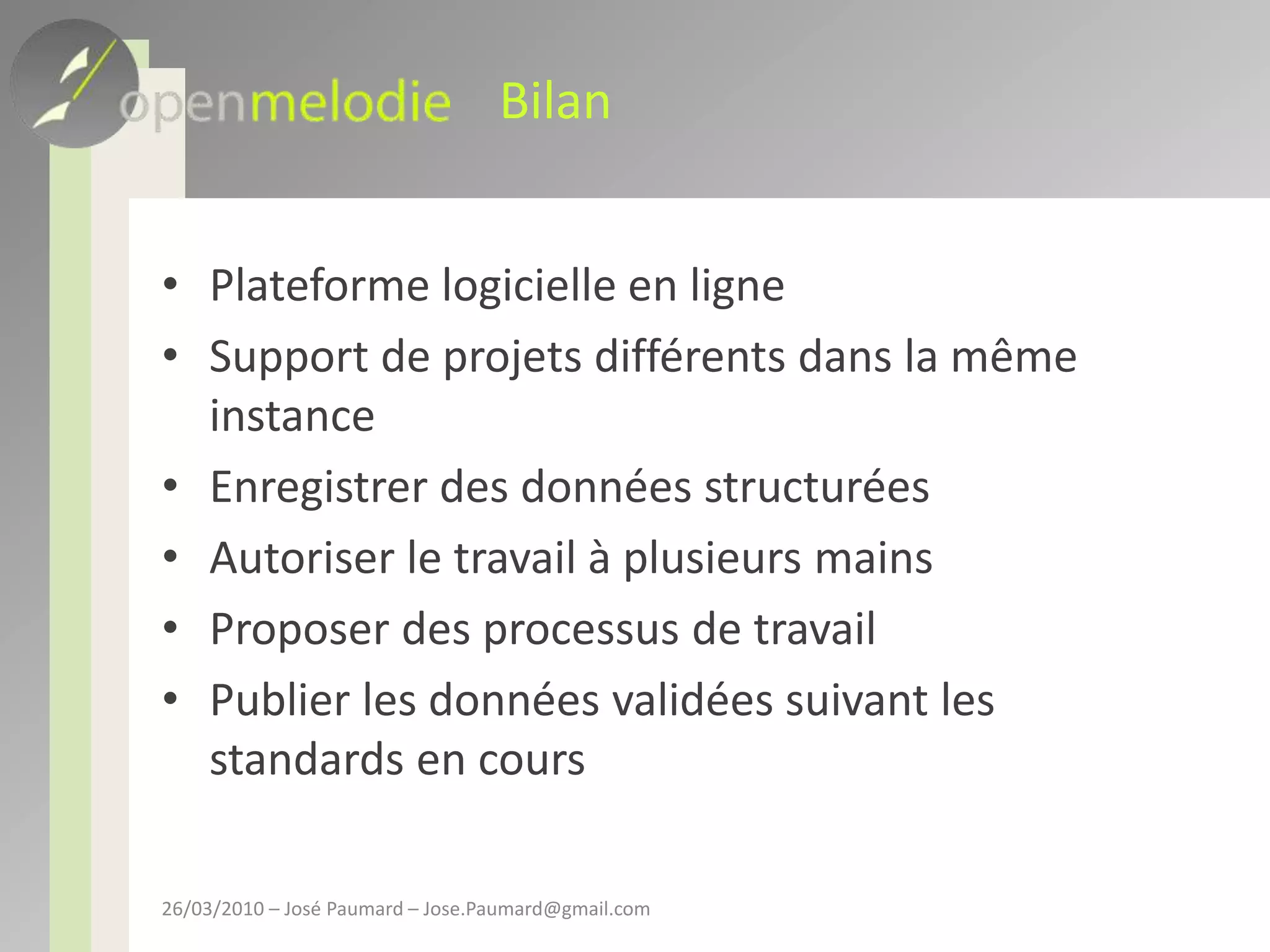 BilanPlateforme logicielle en ligneSupport de projets différents dans la même instanceEnregistrer des données structuréesAutoriser le travail à plusieurs mainsProposer des processus de travailPublier les données validées suivant les standards en cours26/03/2010 – José Paumard – Jose.Paumard@gmail.com