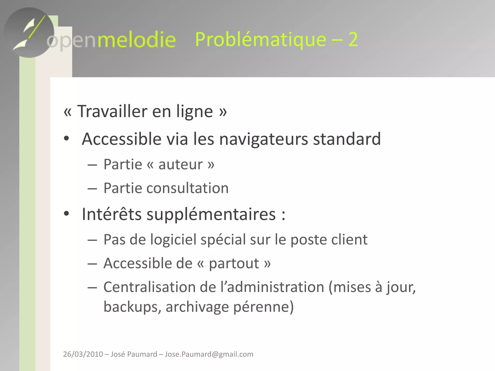 Problématique – 2« Travailler en ligne »Accessible via les navigateurs standardPartie « auteur »Partie consultationIntérêts supplémentaires : Pas de logiciel spécial sur le poste clientAccessible de « partout »Centralisation de l’administration (mises à jour, backups, archivage pérenne)26/03/2010 – José Paumard – Jose.Paumard@gmail.com