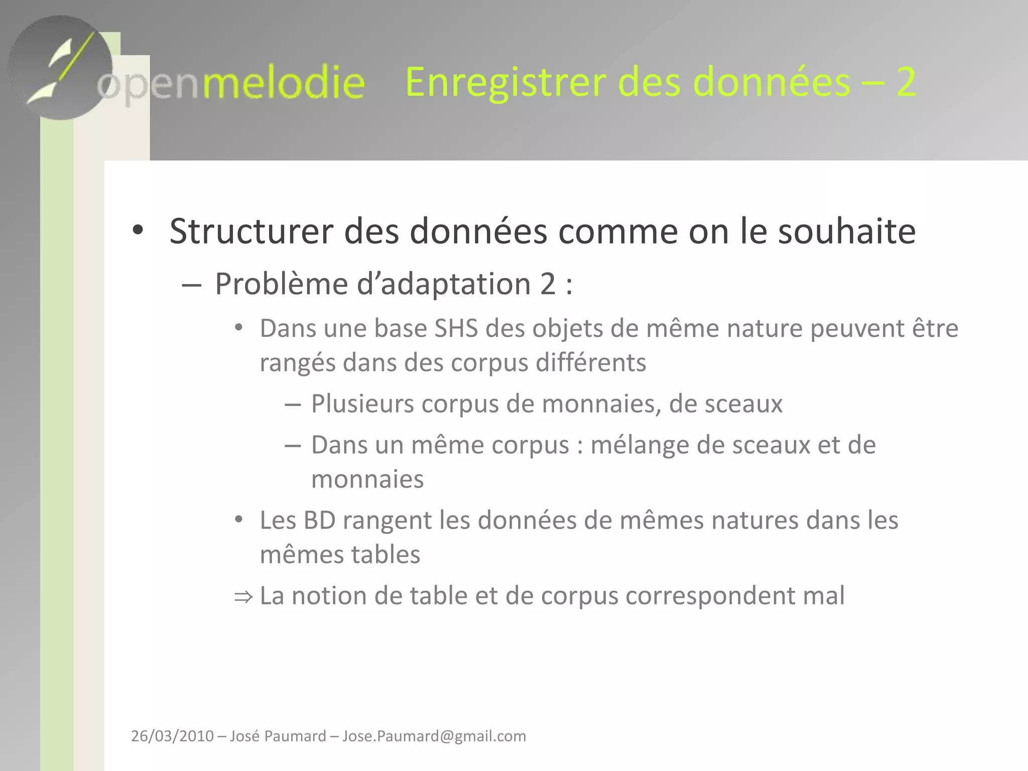Enregistrer des données – 2Structurer des données comme on le souhaiteProblème d’adaptation 2 : Dans une base SHS des objets de même nature peuvent être rangés dans des corpus différentsPlusieurs corpus de monnaies, de sceauxDans un même corpus : mélange de sceaux et de monnaiesLes BD rangent les données de mêmes natures dans les  mêmes tablesLa notion de table et de corpus correspondent mal26/03/2010 – José Paumard – Jose.Paumard@gmail.com