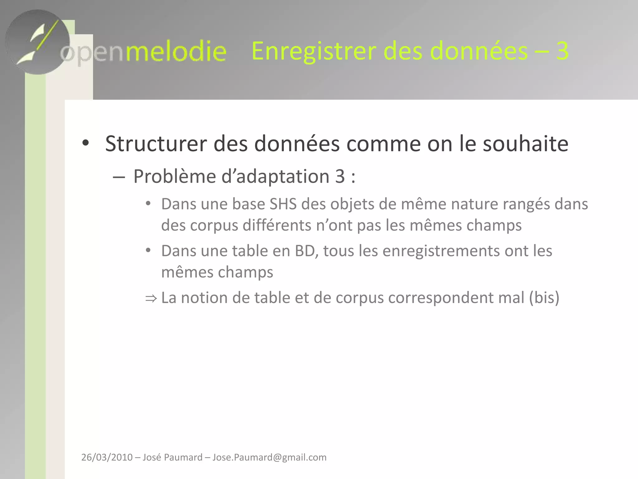Enregistrer des données – 3Structurer des données comme on le souhaiteProblème d’adaptation 3 : Dans une base SHS des objets de même nature rangés dans des corpus différents n’ont pas les mêmes champsDans une table en BD, tous les enregistrements ont les mêmes champsLa notion de table et de corpus correspondent mal (bis)26/03/2010 – José Paumard – Jose.Paumard@gmail.com