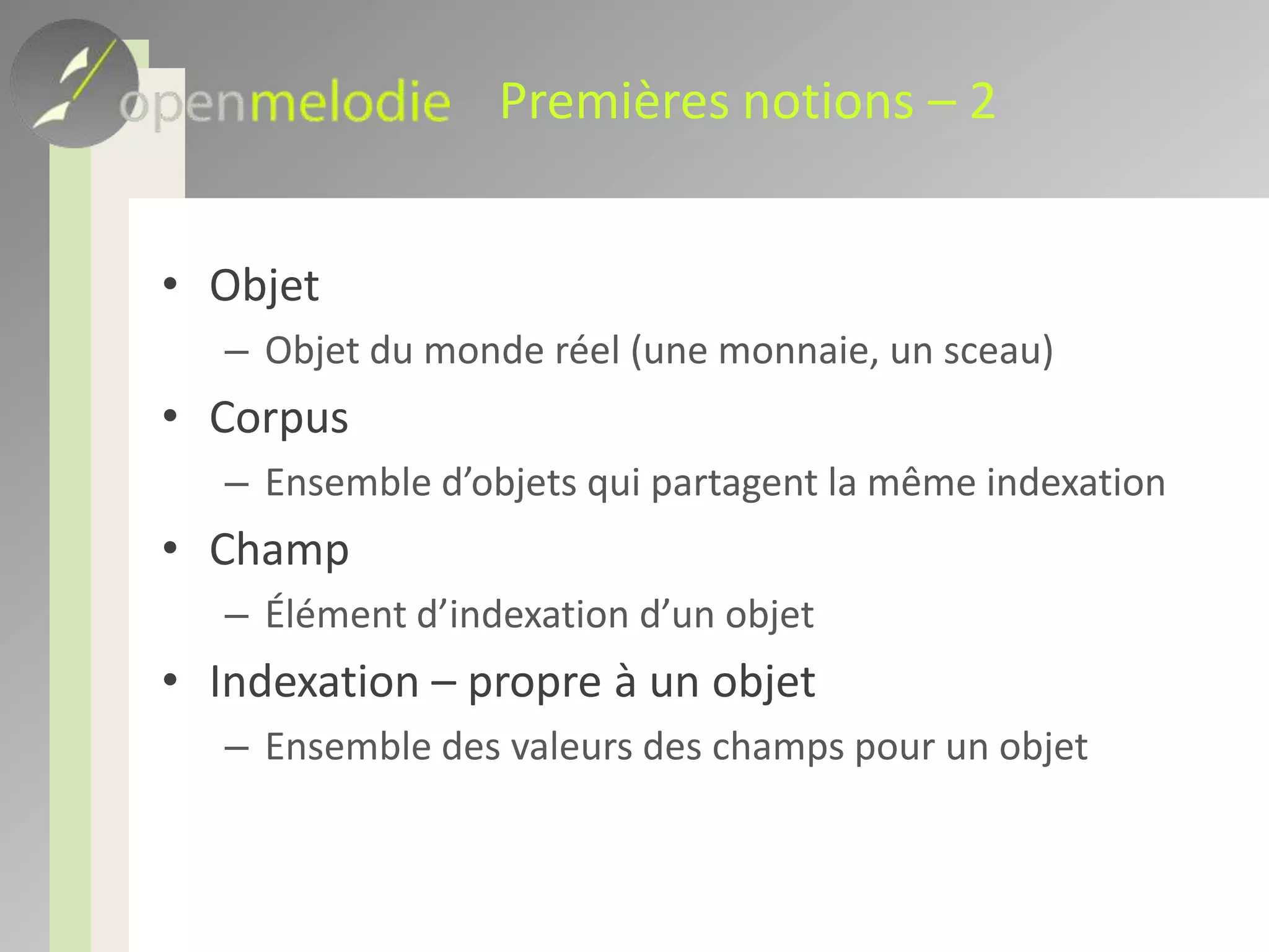 Premières notions – 3Toutes les notions gérées par Open melodie sont des entités en baseLes corpus, objets, champs, thésaurus, mots-clés, valeurs contrôlées, etc… possèdent tous un IDIls possèdent en plus des « champs techniques »Date de création, date dernière modificationCréateur, dernier indexeur à avoir modifié l’entitéChamps permettant de gérer la sécurité