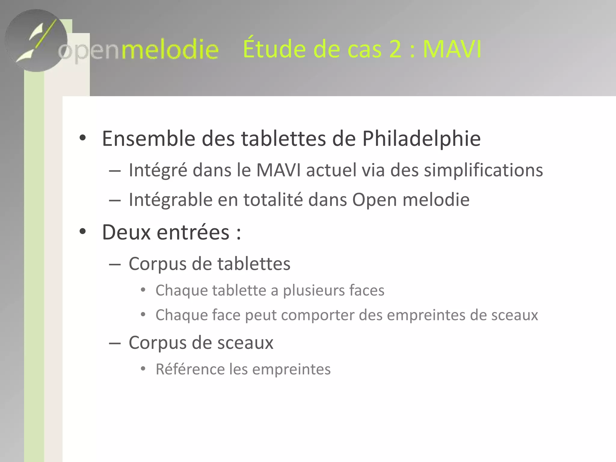 Étude de cas 2 : MAVIEnsemble des tablettes de PhiladelphieIntégré dans le MAVI actuel via des simplificationsIntégrable en totalité dans Open melodieDeux entrées : Corpus de tablettes Chaque tablette a plusieurs facesChaque face peut comporter des empreintes de sceauxCorpus de sceauxRéférence les empreintes