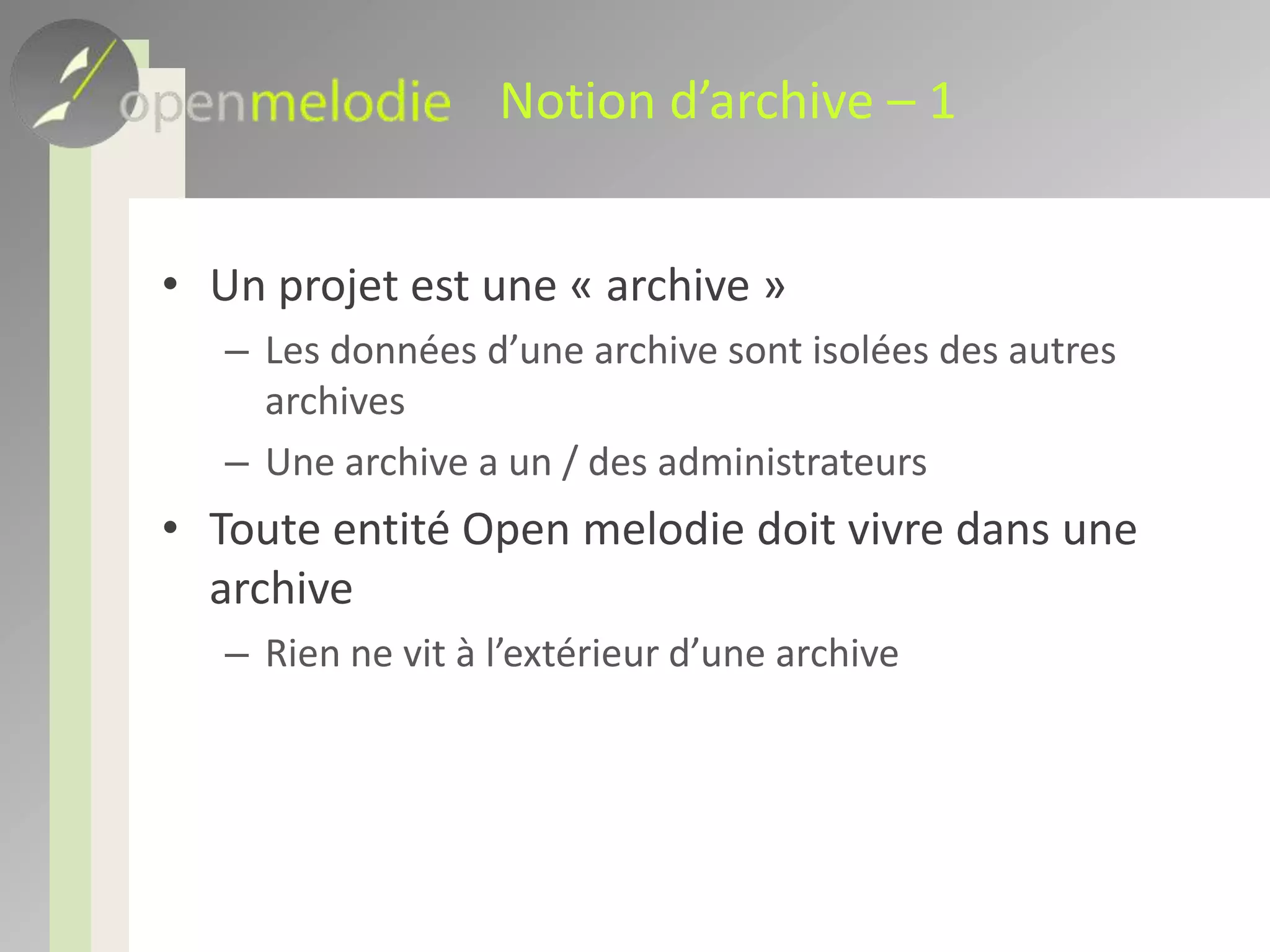 Notion d’archive – 1Un projet est une « archive »Les données d’une archive sont isolées des autres archivesUne archive a un / des administrateursToute entité Open melodie doit vivre dans une archiveRien ne vit à l’extérieur d’une archive