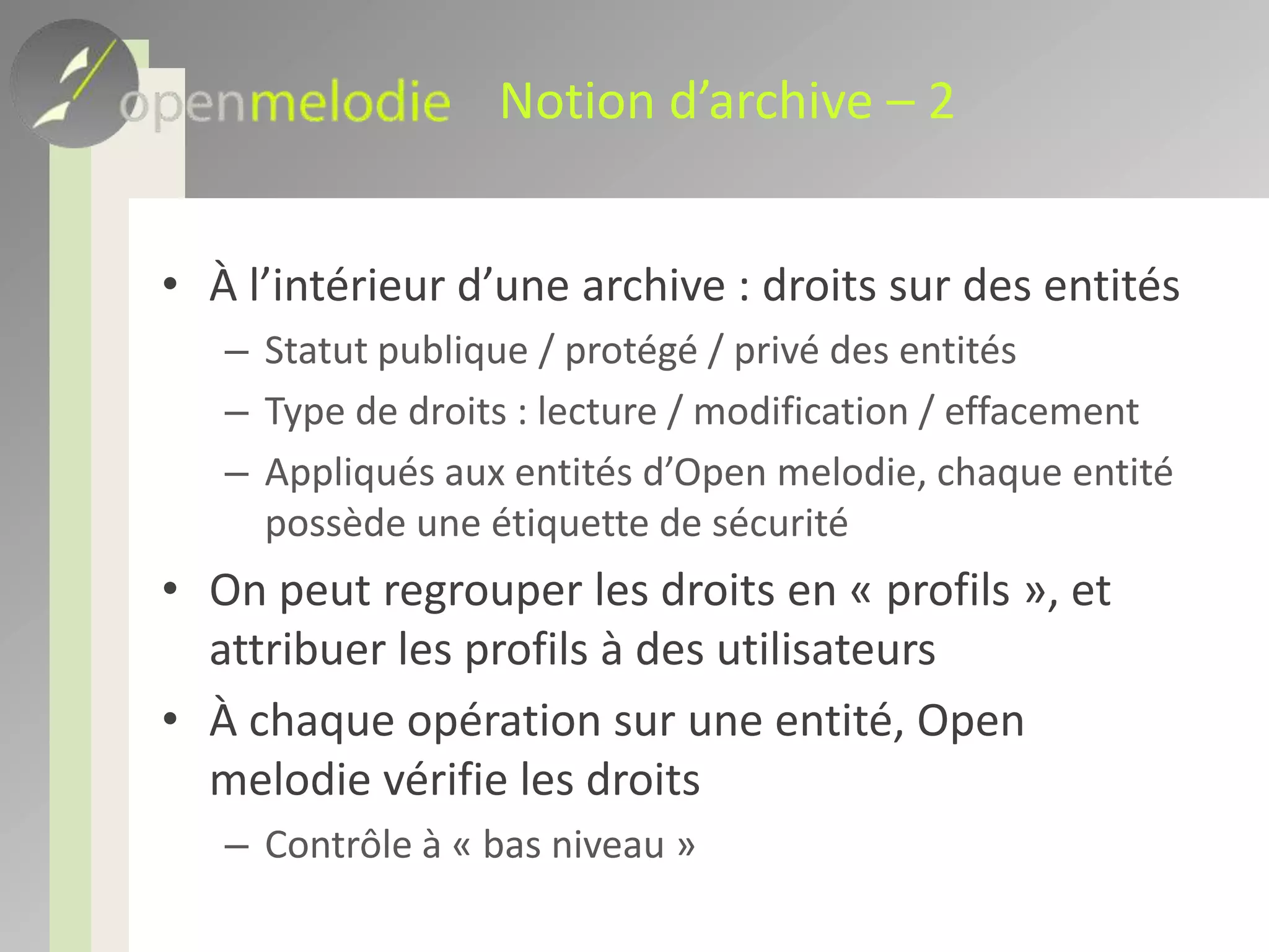 Notion d’archive – 2À l’intérieur d’une archive : droits sur des entitésStatut publique / protégé / privé des entitésType de droits : lecture / modification / effacementAppliqués aux entités d’Open melodie, chaque entité possède une étiquette de sécuritéOn peut regrouper les droits en « profils », et attribuer les profils à des utilisateursÀ chaque opération sur une entité, Open melodie vérifie les droitsContrôle au niveau IHM et à « bas niveau »