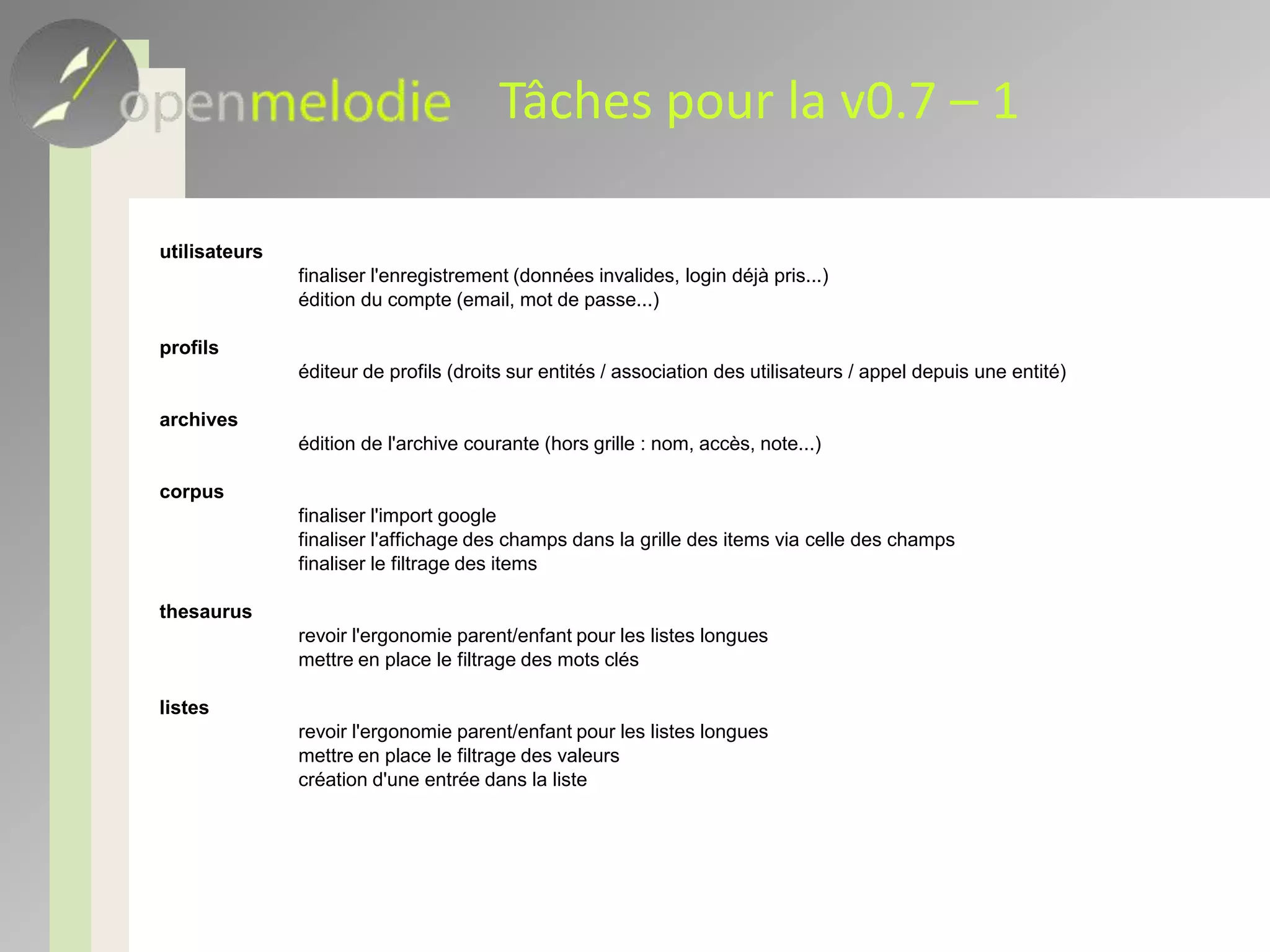 État des lieux – 2Version 0.4 publiée 17/6/09Code serveur stabilisé et testéSupport pour toutes les entités Open melodieArchive, corpus, thésaurus, ensembles de valeurs contrôlées, types de champs, indexationsImport massif des Google spreadsheetsPremiers éléments d’IHM (première version)Prochaine version : 0.7, prévue mi janvierTotalité des fonctionnalités, dans une IHM prototype