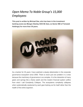 Open Memo To Noble Group’s 15,000
Employees
This post is written by Michael Dee, who has been in the investment
banking scene (ex Morgan Stanley CEO SE Asia, ex Senior MD of Temasek
Holdings) for more than 30 years.
As a banker for 35 years I have watched a steady deterioration in the corporate
governance ecosystem since 2000. There is never just one problem in a crisis
because the machinery of governance is so complex. It is the interaction of many
gears and springs like a Swiss watch and the modern financial system suffers
from what I call Complexity Collapse. The ecosystems complexity collapses
when systematically weakened by each gear looking out for itself rather than the
health of the entire organism.
 