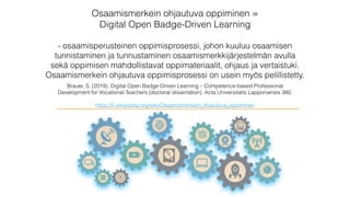 Osaamismerkein ohjautuva oppiminen =
Digital Open Badge-Driven Learning
- osaamisperusteinen oppimisprosessi, johon kuuluu osaamisen
tunnistaminen ja tunnustaminen osaamismerkkijärjestelmän avulla
sekä oppimisen mahdollistavat oppimateriaalit, ohjaus ja vertaistuki.
Osaamismerkein ohjautuva oppimisprosessi on usein myös pelillistetty.
Brauer, S. (2019). Digital Open Badge-Driven Learning – Competence-based Professional
Development for Vocational Teachers (doctoral dissertation). Acta Universitatis Lapponiensis 380.
https://ﬁ.wikipedia.org/wiki/Osaamismerkein_ohjautuva_oppiminen
 