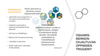 Pelillistäminen
(Gamification)
Pelien elementit ja
tekniikat uusissa
käyttöympäristöissä
• ‘game-like encouragement’ in
non-game and educational
contexts
• Asteittain syvenevät ja
vaikeutuvat haasteet kuten
peleissä
• Jännitys ja viihteellisyys
• Motivoi kohti toivottua toimintaa
• Herättää innostuksen
• Tekee osaamisen näkyväksi
muille pelissä
Pelillistäminen
osaamismerkkien avulla on
yksinkertaista: badget
muodostavat tasoja
(levels), kerryttävät
pistesaldoa ja
mahdollistavat
tulosseurannan
(leaderboard).
Deterding,	2012	
OSAAMIS-
MERKEIN
OHJAUTUVAN
OPPIMISEN
TRIGGERIT
 