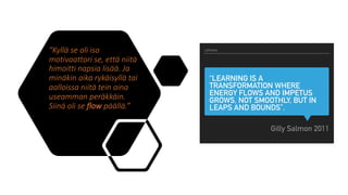 “Kyllä se oli iso
motivaattori se, että niitä
himoitti napsia lisää. Ja
minäkin aika rykäisyllä tai
aalloissa niitä tein aina
useamman peräkkäin.
Siinä oli se flow päällä.”
“LEARNING IS A
TRANSFORMATION WHERE
ENERGY FLOWS AND IMPETUS
GROWS, NOT SMOOTHLY, BUT IN
LEAPS AND BOUNDS”.
Gilly Salmon 2011
LOPUKSI
 