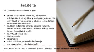 Haasteita
Eri toimijoiden erilaiset odotukset
• (Nano-tutkinnoista koostuva) opintopolku
edellyttää eri toimijoiden yhtesityötä, jotta merkit
säilyttävät arvostuksensa ja että ne tunnustetaan
osaamisen dokumenttina.
• Kaikkien ei tarvitse kehittää kaikkea yhdessä,
mutta yhteiset periaatteet tarvitaan kehitystyölle
ja merkkien käyttämiselle.
• Kehittyvät teknologiat
• Hallintamallit
• Resursointi
• Ministeriöiden, Opetushallituksen ja
eurooppalaisen yhteistyön rooli
BERLIN DECLARATION of Validation of Prior Learning: The VPL Biennale Book 2019
 