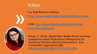 Kiitos!
• Lue lisää Research Gatessa:
• https://www.researchgate.net/profile/Sanna_Brauer
• LION https://www.linkedin.com/in/sannabrauer
• sanna.brauer@oamk.fi
• Brauer, S. (2019). Digital Open Badge-Driven Learning –
Competence-based Professional Development for
Vocational Teachers (doctoral dissertation). Acta
Universitatis Lapponiensis 380.
http://urn.fi/URN:ISBN:978-952-337-110-1
 