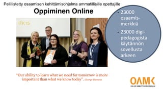 “Our ability to learn what we need for tomorrow is more
important than what we know today”. George Siemens
ITK15
Oppiminen Online • 23000
osaamis-
merkkiä
• 23000 digi-
pedagogista
käytännön
sovellusta
arkeen
Pelillistetty osaamisen kehittämisohjelma ammatillisille opettajille
 