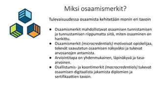 Miksi osaamismerkit?
Tulevaisuudessa osaamista kehitetään monin eri tavoin
● Osaamismerkit mahdollistavat osaamisen tunnistamisen
ja tunnustamisen riippumatta siitä, miten osaaminen on
hankittu.
● Osaamismerkit (microcredentials) motivoivat opiskelijaa,
tekevät saavutetun osaamisen näkyväksi ja tukevat
arvosanojen antamista.
● Arviointitapa on yhdenmukainen, läpinäkyvä ja tasa-
arvoinen.
● Osallistumis- ja koontimerkit (macrocredentials) tukevat
osaamisen digitaalista jakamista diplomien ja
sertifikaattien tavoin.
 